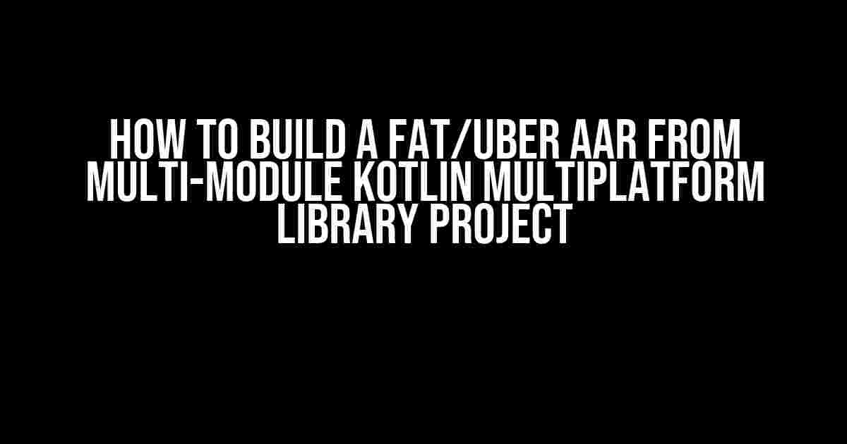 How To Build A Fat/Uber AAR From Multi-Module Kotlin Multiplatform Library Project